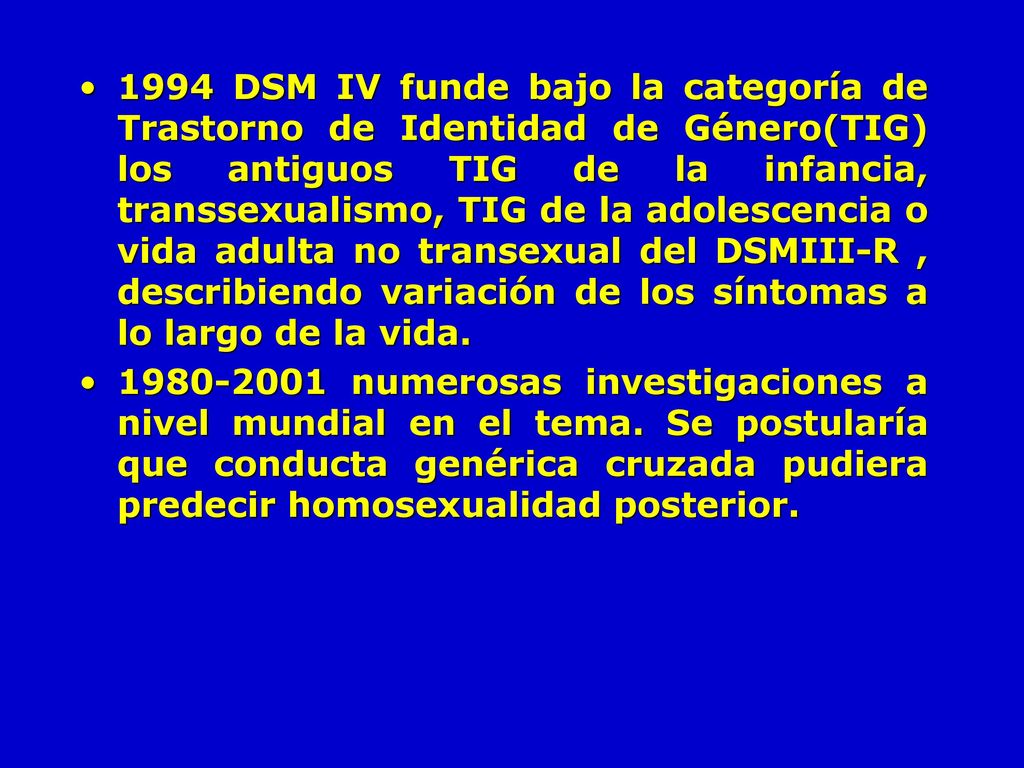 1994 DSM IV funde bajo la categoría de Trastorno de Identidad de Género(TIG) los antiguos TIG de la infancia, transsexualismo, TIG de la adolescencia o vida adulta no transexual del DSMIII-R , describiendo variación de los síntomas a lo largo de la vida.