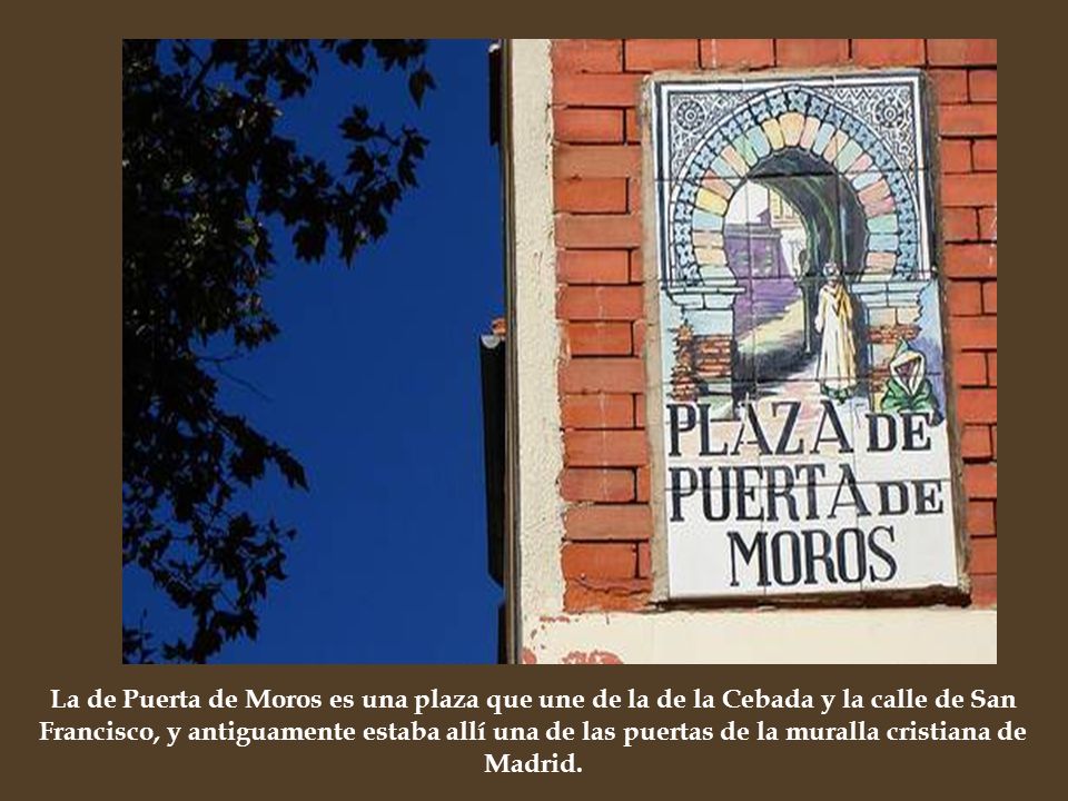 La de Puerta de Moros es una plaza que une de la de la Cebada y la calle de San Francisco, y antiguamente estaba allí una de las puertas de la muralla cristiana de Madrid.