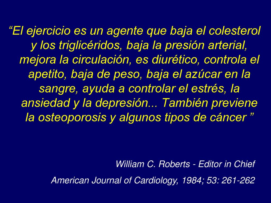 El ejercicio es un agente que baja el colesterol y los triglicéridos, baja la presión arterial, mejora la circulación, es diurético, controla el apetito, baja de peso, baja el azúcar en la sangre, ayuda a controlar el estrés, la ansiedad y la depresión... También previene la osteoporosis y algunos tipos de cáncer