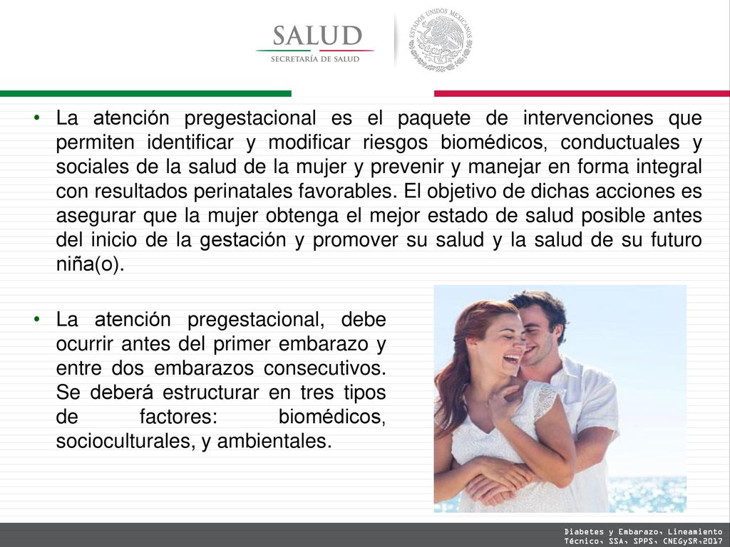 La atención pregestacional es el paquete de intervenciones que permiten identificar y modificar riesgos biomédicos, conductuales y sociales de la salud de la mujer y prevenir y manejar en forma integral con resultados perinatales favorables. El objetivo de dichas acciones es asegurar que la mujer obtenga el mejor estado de salud posible antes del inicio de la gestación y promover su salud y la salud de su futuro niña(o).