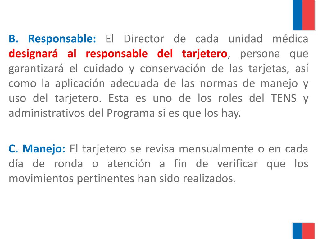 B. Responsable: El Director de cada unidad médica designará al responsable del tarjetero, persona que garantizará el cuidado y conservación de las tarjetas, así como la aplicación adecuada de las normas de manejo y uso del tarjetero. Esta es uno de los roles del TENS y administrativos del Programa si es que los hay.