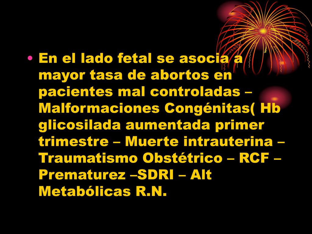 En el lado fetal se asocia a mayor tasa de abortos en pacientes mal controladas – Malformaciones Congénitas( Hb glicosilada aumentada primer trimestre – Muerte intrauterina – Traumatismo Obstétrico – RCF – Prematurez –SDRI – Alt Metabólicas R.N.