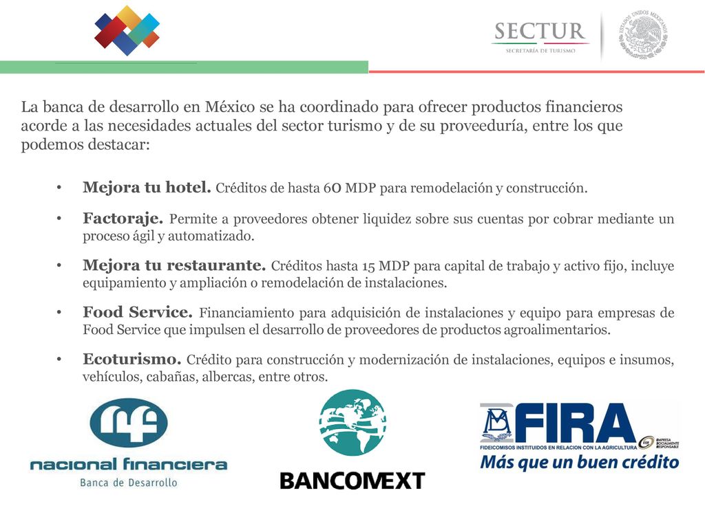 La banca de desarrollo en México se ha coordinado para ofrecer productos financieros acorde a las necesidades actuales del sector turismo y de su proveeduría, entre los que podemos destacar: