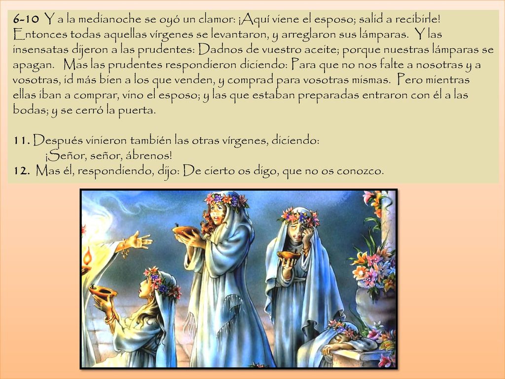 6-10 Y a la medianoche se oyó un clamor: ¡Aquí viene el esposo; salid a recibirle! Entonces todas aquellas vírgenes se levantaron, y arreglaron sus lámparas. Y las insensatas dijeron a las prudentes: Dadnos de vuestro aceite; porque nuestras lámparas se apagan. Mas las prudentes respondieron diciendo: Para que no nos falte a nosotras y a vosotras, id más bien a los que venden, y comprad para vosotras mismas. Pero mientras ellas iban a comprar, vino el esposo; y las que estaban preparadas entraron con él a las bodas; y se cerró la puerta.