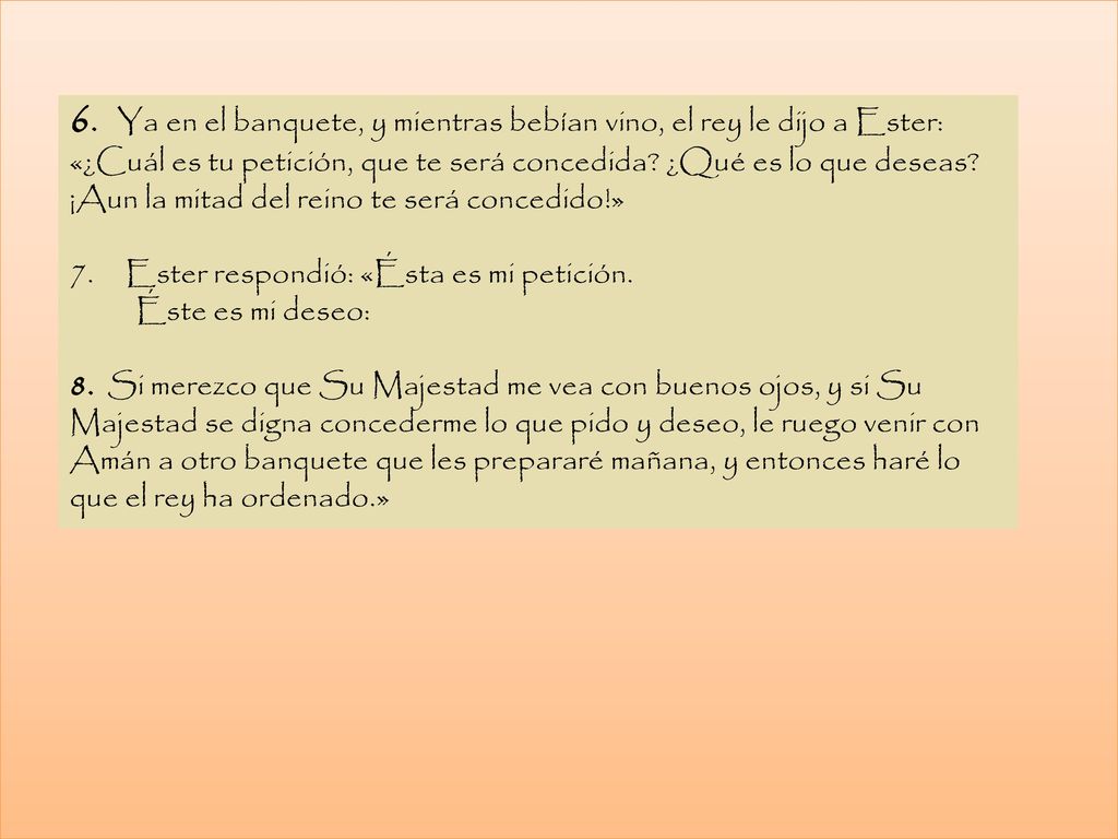 6. Ya en el banquete, y mientras bebían vino, el rey le dijo a Ester: «¿Cuál es tu petición, que te será concedida ¿Qué es lo que deseas ¡Aun la mitad del reino te será concedido!»