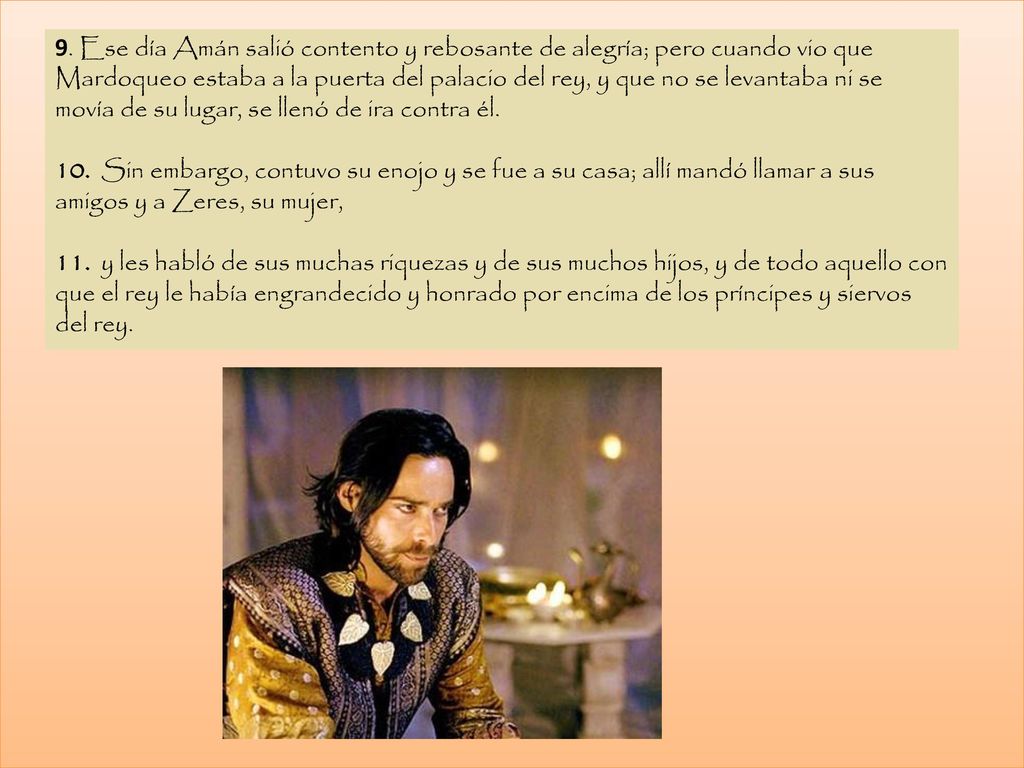 9. Ese día Amán salió contento y rebosante de alegría; pero cuando vio que Mardoqueo estaba a la puerta del palacio del rey, y que no se levantaba ni se movía de su lugar, se llenó de ira contra él.