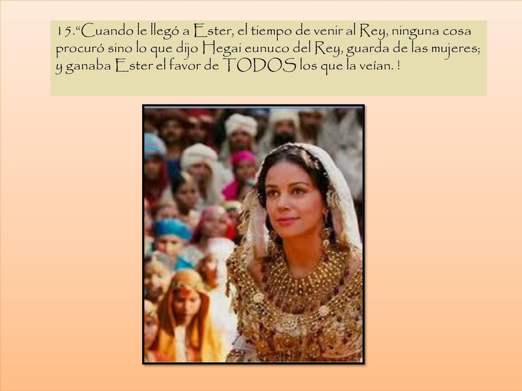 15. Cuando le llegó a Ester, el tiempo de venir al Rey, ninguna cosa procuró sino lo que dijo Hegai eunuco del Rey, guarda de las mujeres; y ganaba Ester el favor de TODOS los que la veían.