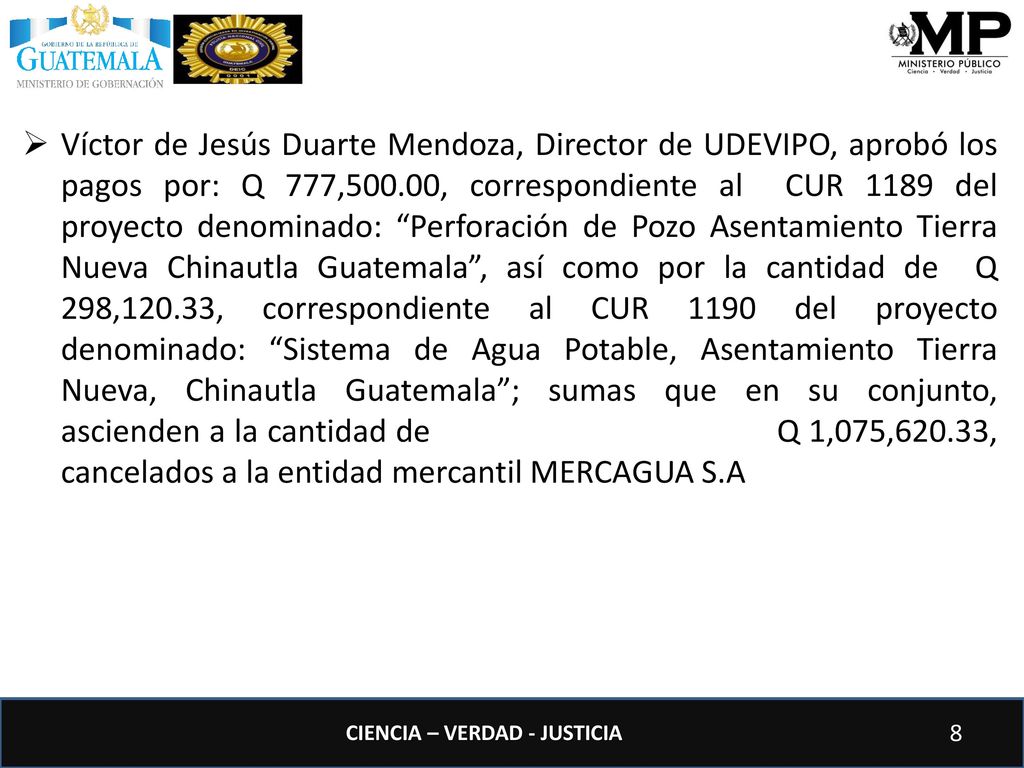 Víctor de Jesús Duarte Mendoza, Director de UDEVIPO, aprobó los pagos por: Q 777,500.00, correspondiente al CUR 1189 del proyecto denominado: Perforación de Pozo Asentamiento Tierra Nueva Chinautla Guatemala , así como por la cantidad de Q 298,120.33, correspondiente al CUR 1190 del proyecto denominado: Sistema de Agua Potable, Asentamiento Tierra Nueva, Chinautla Guatemala ; sumas que en su conjunto, ascienden a la cantidad de Q 1,075,620.33, cancelados a la entidad mercantil MERCAGUA S.A