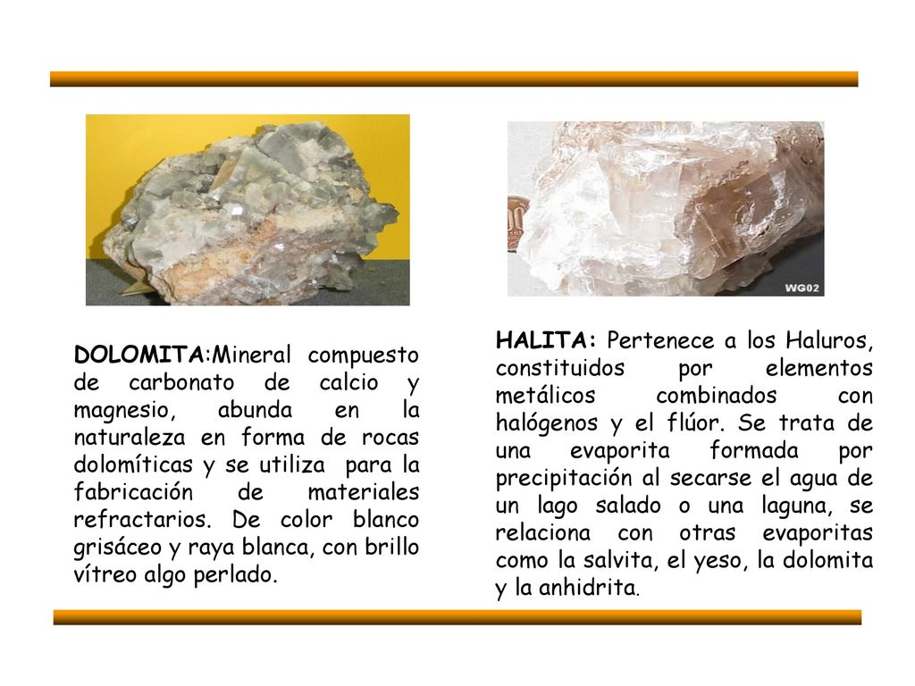HALITA: Pertenece a los Haluros, constituidos por elementos metálicos combinados con halógenos y el flúor. Se trata de una evaporita formada por precipitación al secarse el agua de un lago salado o una laguna, se relaciona con otras evaporitas como la salvita, el yeso, la dolomita y la anhidrita.