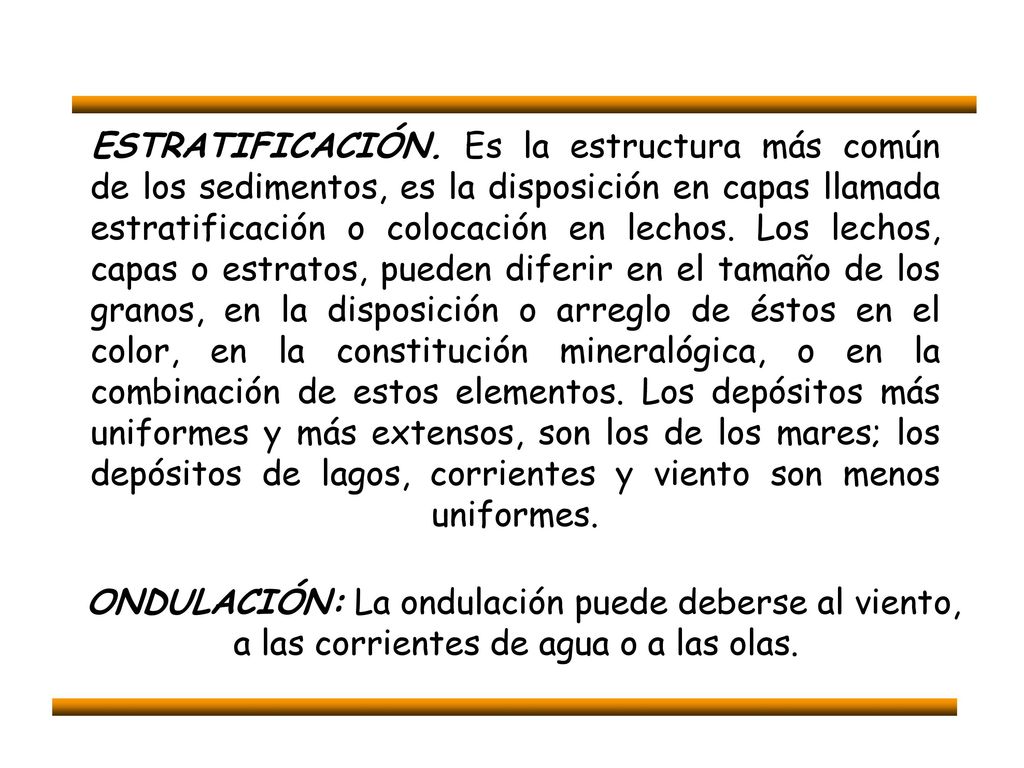 ESTRATIFICACIÓN. Es la estructura más común de los sedimentos, es la disposición en capas llamada estratificación o colocación en lechos. Los lechos, capas o estratos, pueden diferir en el tamaño de los granos, en la disposición o arreglo de éstos en el color, en la constitución mineralógica, o en la combinación de estos elementos. Los depósitos más uniformes y más extensos, son los de los mares; los depósitos de lagos, corrientes y viento son menos uniformes.