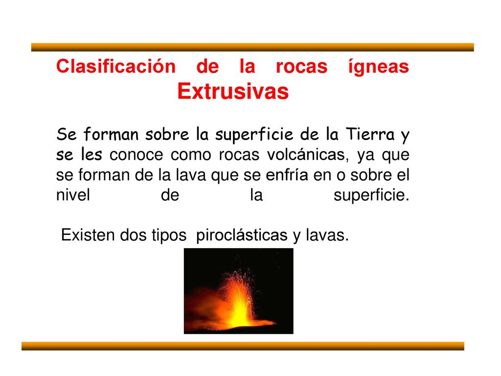 Clasificación de la rocas ígneas Extrusivas Se forman sobre la superficie de la Tierra y se les conoce como rocas volcánicas, ya que se forman de la lava que se enfría en o sobre el nivel de la superficie.