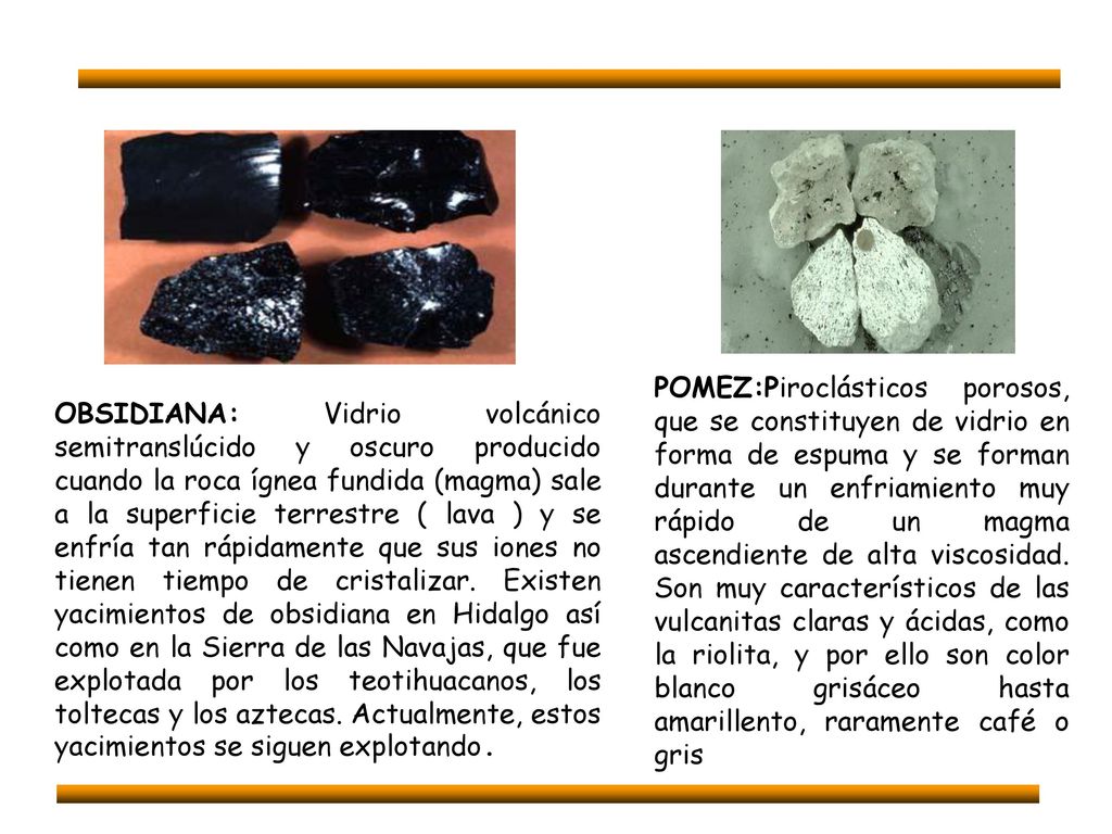 POMEZ:Piroclásticos porosos, que se constituyen de vidrio en forma de espuma y se forman durante un enfriamiento muy rápido de un magma ascendiente de alta viscosidad. Son muy característicos de las vulcanitas claras y ácidas, como la riolita, y por ello son color blanco grisáceo hasta amarillento, raramente café o gris