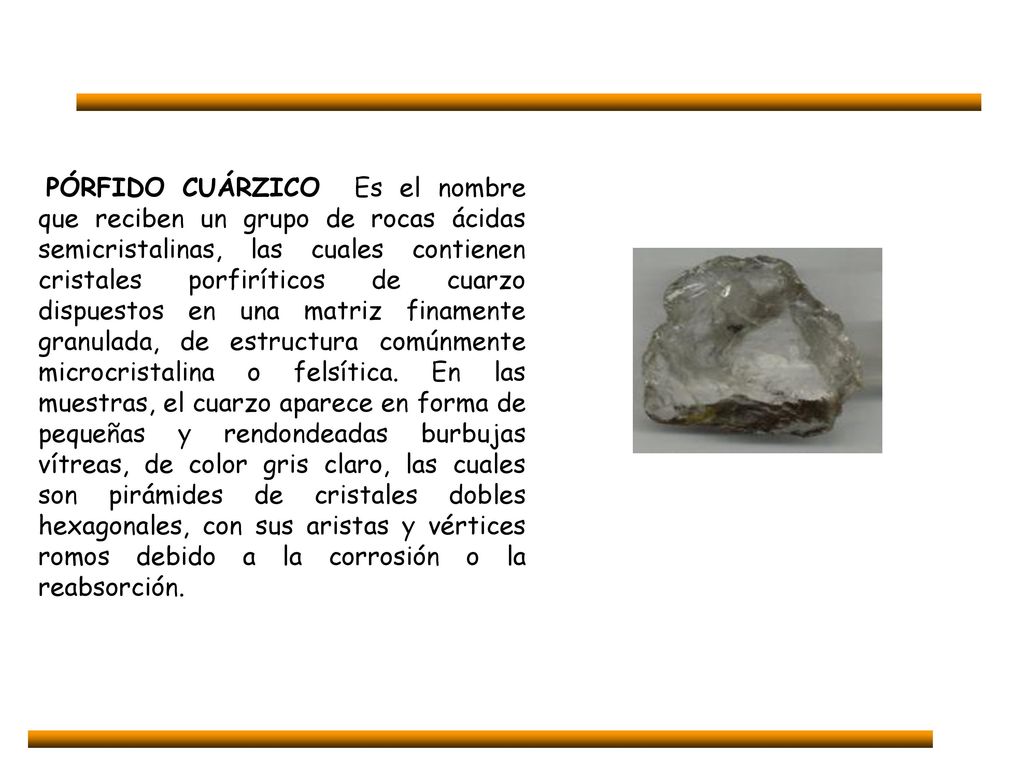 PÓRFIDO CUÁRZICO Es el nombre que reciben un grupo de rocas ácidas semicristalinas, las cuales contienen cristales porfiríticos de cuarzo dispuestos en una matriz finamente granulada, de estructura comúnmente microcristalina o felsítica.