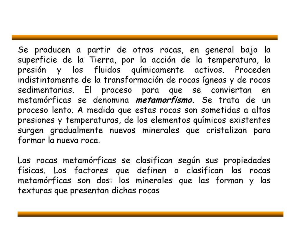 Se producen a partir de otras rocas, en general bajo la superficie de la Tierra, por la acción de la temperatura, la presión y los fluidos químicamente activos. Proceden indistintamente de la transformación de rocas ígneas y de rocas sedimentarias. El proceso para que se conviertan en metamórficas se denomina metamorfismo. Se trata de un proceso lento. A medida que estas rocas son sometidas a altas presiones y temperaturas, de los elementos químicos existentes surgen gradualmente nuevos minerales que cristalizan para formar la nueva roca.