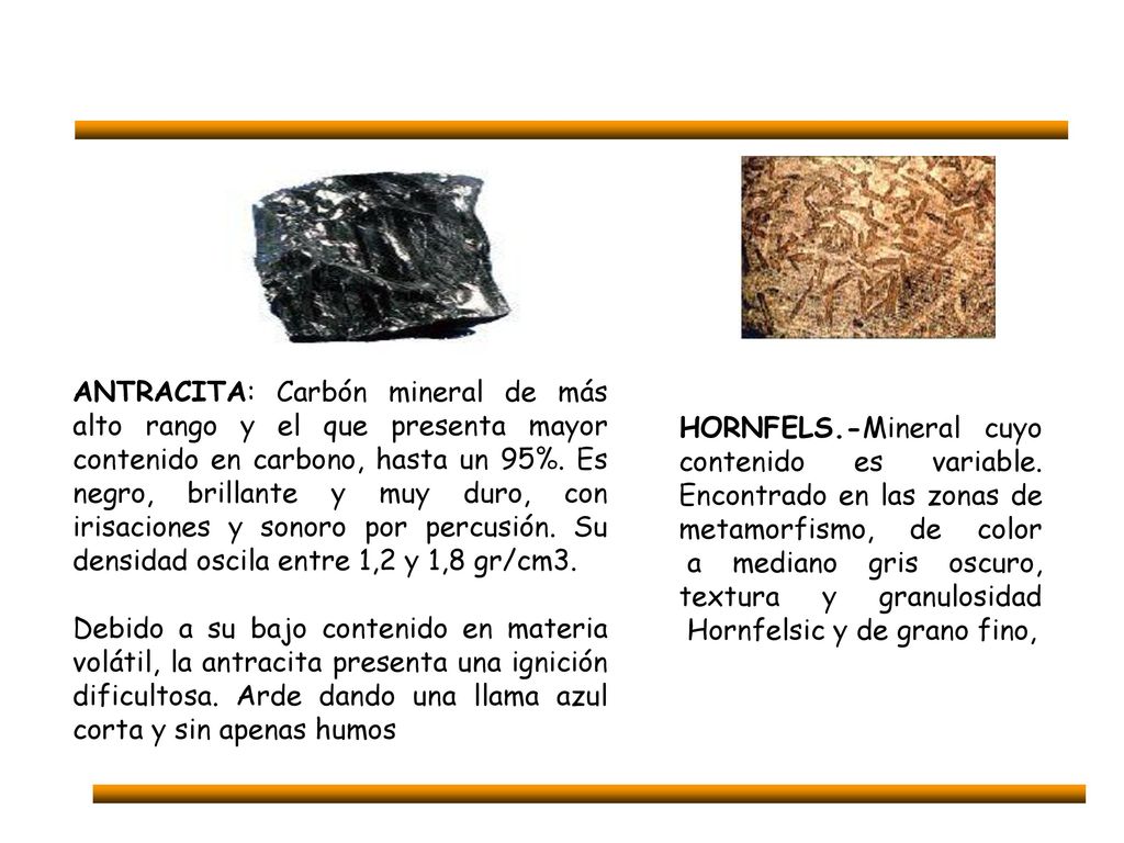 ANTRACITA: Carbón mineral de más alto rango y el que presenta mayor contenido en carbono, hasta un 95%. Es negro, brillante y muy duro, con irisaciones y sonoro por percusión. Su densidad oscila entre 1,2 y 1,8 gr/cm3.