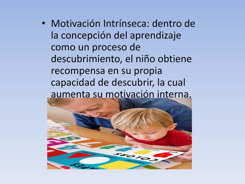 Motivación Intrínseca: dentro de la concepción del aprendizaje como un proceso de descubrimiento, el niño obtiene recompensa en su propia capacidad de descubrir, la cual aumenta su motivación interna, hacia el aprendizaje, que cobra mas fuerza para el, que la aprobación o desaprobación proveniente del exterior