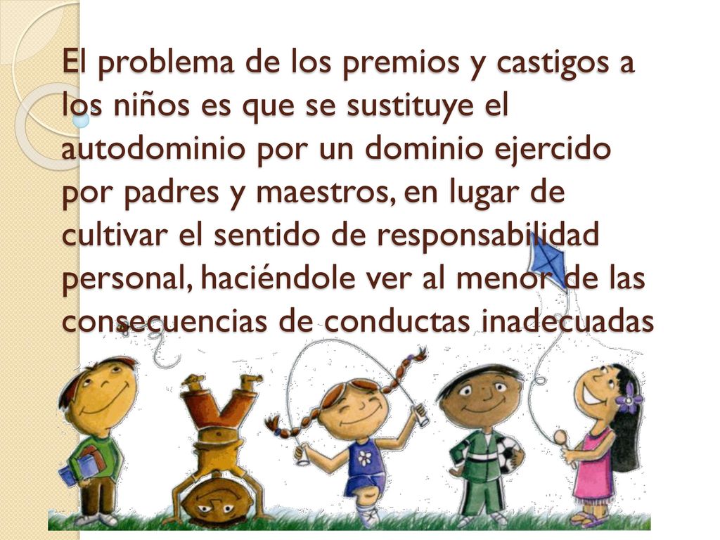 El problema de los premios y castigos a los niños es que se sustituye el autodominio por un dominio ejercido por padres y maestros, en lugar de cultivar el sentido de responsabilidad personal, haciéndole ver al menor de las consecuencias de conductas inadecuadas