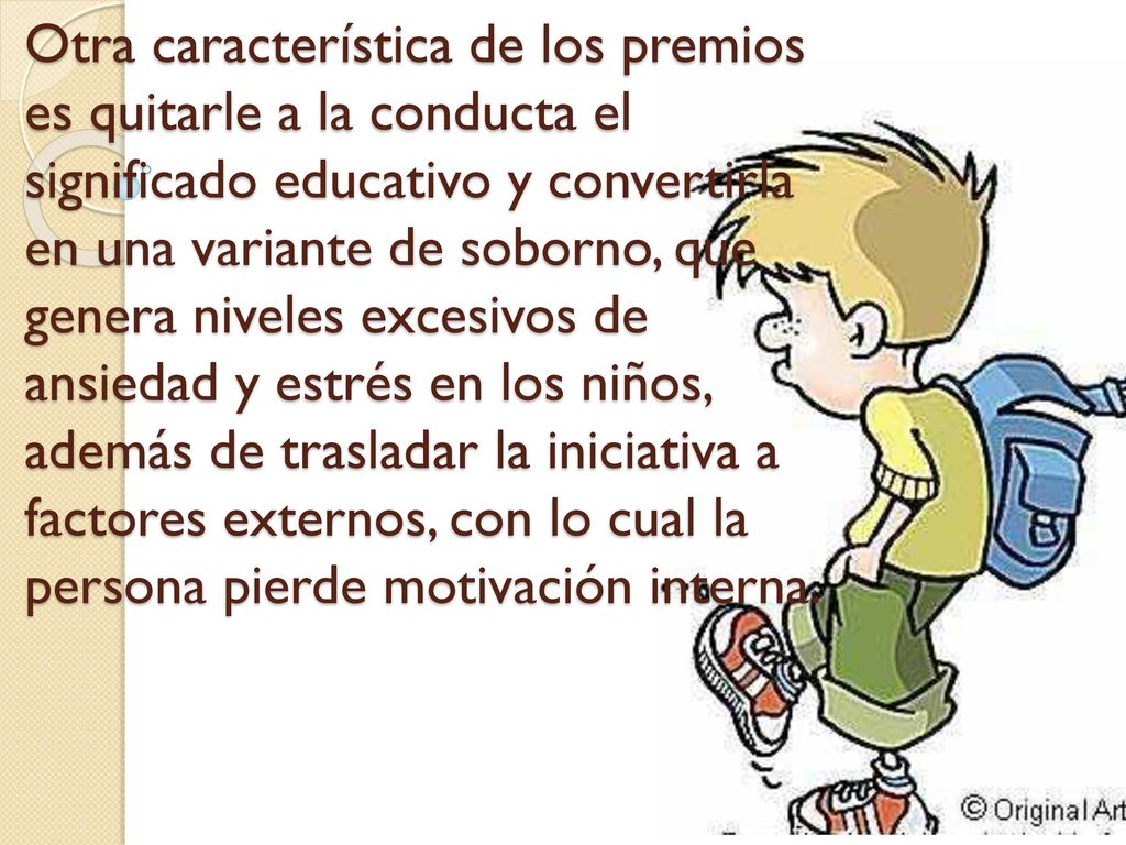 Otra característica de los premios es quitarle a la conducta el significado educativo y convertirla en una variante de soborno, que genera niveles excesivos de ansiedad y estrés en los niños, además de trasladar la iniciativa a factores externos, con lo cual la persona pierde motivación interna.