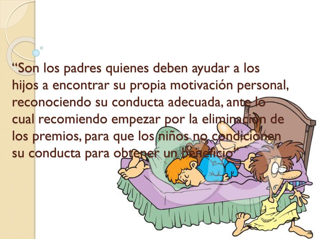 Son los padres quienes deben ayudar a los hijos a encontrar su propia motivación personal, reconociendo su conducta adecuada, ante lo cual recomiendo empezar por la eliminación de los premios, para que los niños no condicionen su conducta para obtener un beneficio