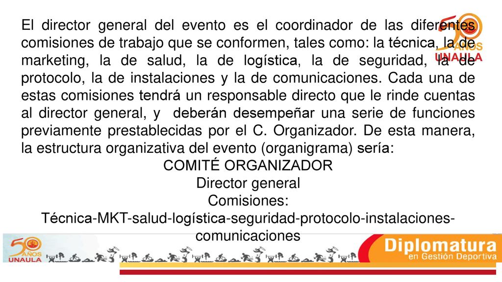 El director general del evento es el coordinador de las diferentes comisiones de trabajo que se conformen, tales como: la técnica, la de marketing, la de salud, la de logística, la de seguridad, la de protocolo, la de instalaciones y la de comunicaciones. Cada una de estas comisiones tendrá un responsable directo que le rinde cuentas al director general, y deberán desempeñar una serie de funciones previamente prestablecidas por el C. Organizador. De esta manera, la estructura organizativa del evento (organigrama) sería:
