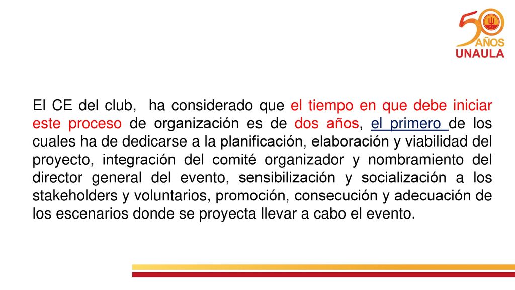 El CE del club, ha considerado que el tiempo en que debe iniciar este proceso de organización es de dos años, el primero de los cuales ha de dedicarse a la planificación, elaboración y viabilidad del proyecto, integración del comité organizador y nombramiento del director general del evento, sensibilización y socialización a los stakeholders y voluntarios, promoción, consecución y adecuación de los escenarios donde se proyecta llevar a cabo el evento.
