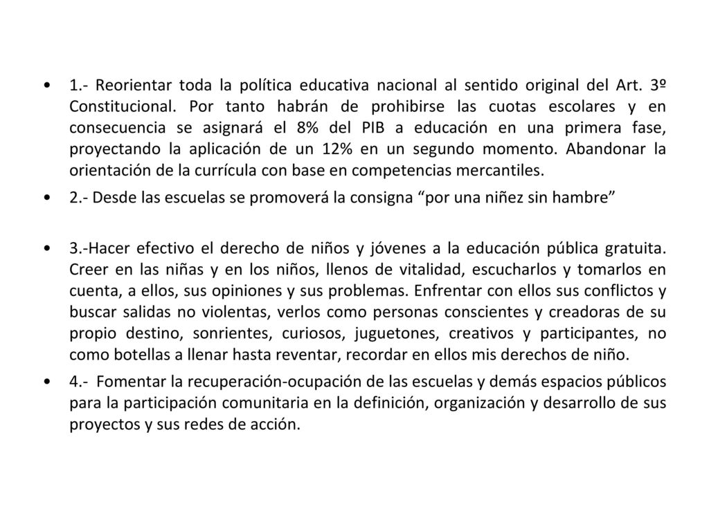 1.- Reorientar toda la política educativa nacional al sentido original del Art. 3º Constitucional. Por tanto habrán de prohibirse las cuotas escolares y en consecuencia se asignará el 8% del PIB a educación en una primera fase, proyectando la aplicación de un 12% en un segundo momento. Abandonar la orientación de la currícula con base en competencias mercantiles.
