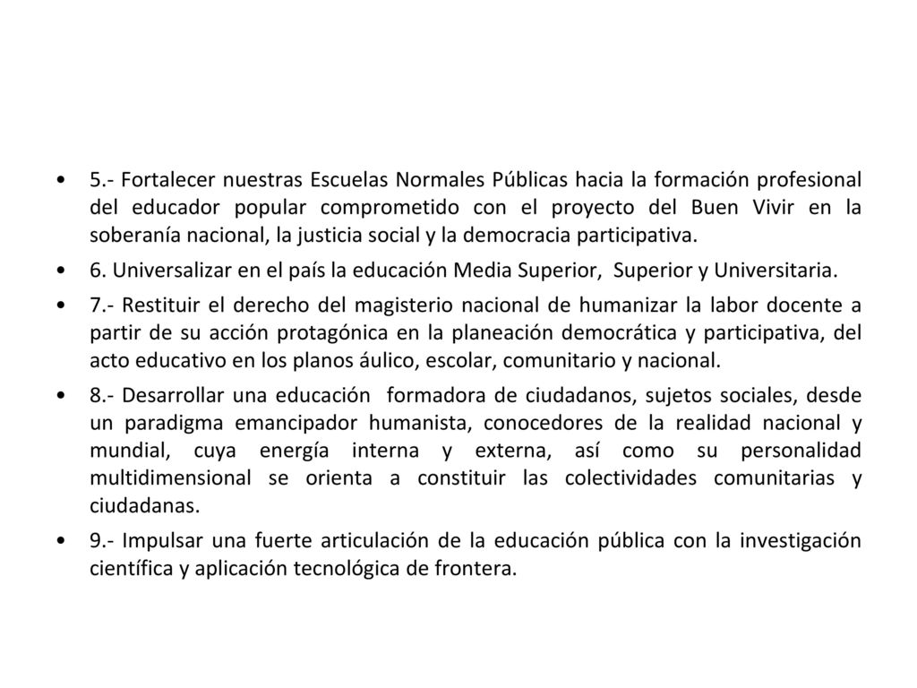 5.- Fortalecer nuestras Escuelas Normales Públicas hacia la formación profesional del educador popular comprometido con el proyecto del Buen Vivir en la soberanía nacional, la justicia social y la democracia participativa.