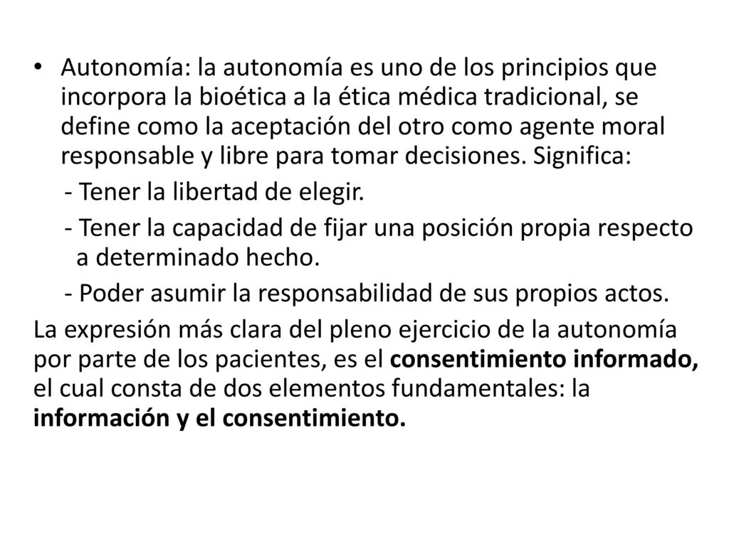 Autonomía: la autonomía es uno de los principios que incorpora la bioética a la ética médica tradicional, se define como la aceptación del otro como agente moral responsable y libre para tomar decisiones. Significa: