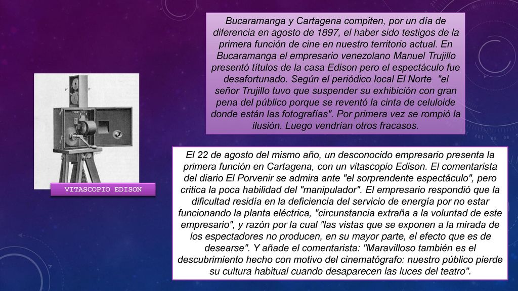 Bucaramanga y Cartagena compiten, por un día de diferencia en agosto de 1897, el haber sido testigos de la primera función de cine en nuestro territorio actual. En Bucaramanga el empresario venezolano Manuel Trujillo presentó títulos de la casa Edison pero el espectáculo fue desafortunado. Según el periódico local El Norte el señor Trujillo tuvo que suspender su exhibición con gran pena del público porque se reventó la cinta de celuloide donde están las fotografías . Por primera vez se rompió la ilusión. Luego vendrían otros fracasos.