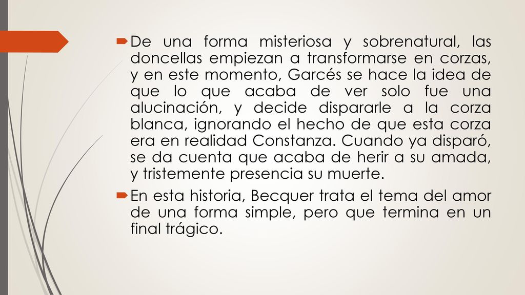 De una forma misteriosa y sobrenatural, las doncellas empiezan a transformarse en corzas, y en este momento, Garcés se hace la idea de que lo que acaba de ver solo fue una alucinación, y decide dispararle a la corza blanca, ignorando el hecho de que esta corza era en realidad Constanza. Cuando ya disparó, se da cuenta que acaba de herir a su amada, y tristemente presencia su muerte.