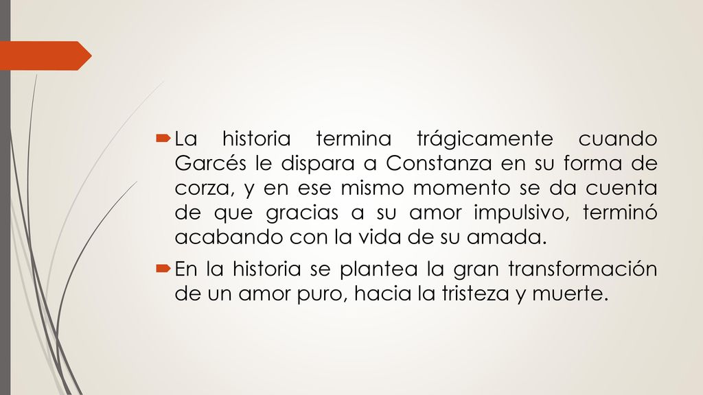 La historia termina trágicamente cuando Garcés le dispara a Constanza en su forma de corza, y en ese mismo momento se da cuenta de que gracias a su amor impulsivo, terminó acabando con la vida de su amada.