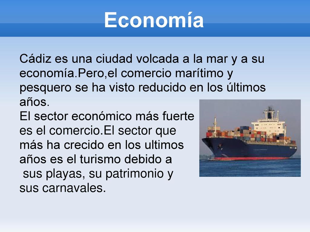 Economía Cádiz es una ciudad volcada a la mar y a su economía.Pero,el comercio marítimo y pesquero se ha visto reducido en los últimos años.
