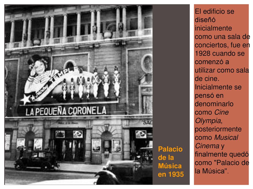 El edificio se diseñó inicialmente como una sala de conciertos, fue en 1928 cuando se comenzó a utilizar como sala de cine. Inicialmente se pensó en denominarlo como Cine Olympia, posteriormente como Musical Cinema y finalmente quedó como Palacio de la Música .