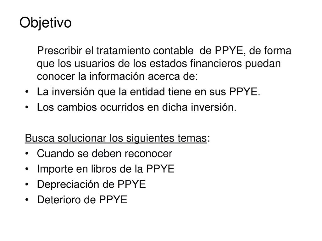 Objetivo Prescribir el tratamiento contable de PPYE, de forma que los usuarios de los estados financieros puedan conocer la información acerca de: