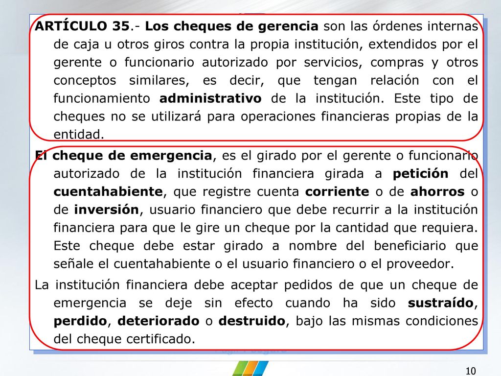 ARTÍCULO 35.- Los cheques de gerencia son las órdenes internas de caja u otros giros contra la propia institución, extendidos por el gerente o funcionario autorizado por servicios, compras y otros conceptos similares, es decir, que tengan relación con el funcionamiento administrativo de la institución. Este tipo de cheques no se utilizará para operaciones financieras propias de la entidad.