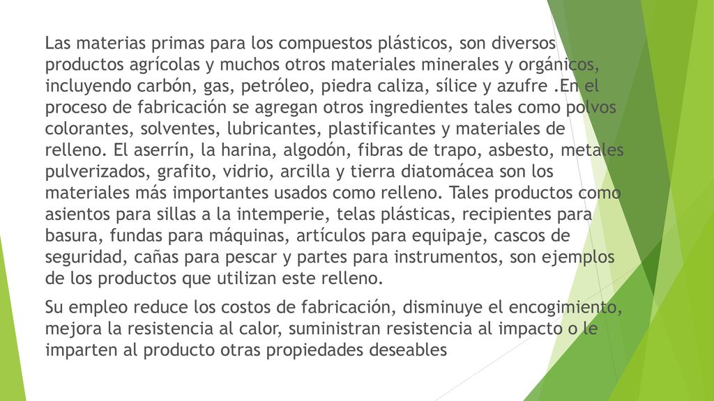Las materias primas para los compuestos plásticos, son diversos productos agrícolas y muchos otros materiales minerales y orgánicos, incluyendo carbón, gas, petróleo, piedra caliza, sílice y azufre .En el proceso de fabricación se agregan otros ingredientes tales como polvos colorantes, solventes, lubricantes, plastificantes y materiales de relleno.