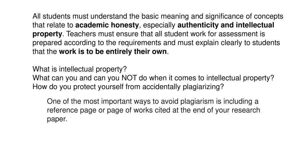 All students must understand the basic meaning and significance of concepts that relate to academic honesty, especially authenticity and intellectual property. Teachers must ensure that all student work for assessment is prepared according to the requirements and must explain clearly to students that the work is to be entirely their own.