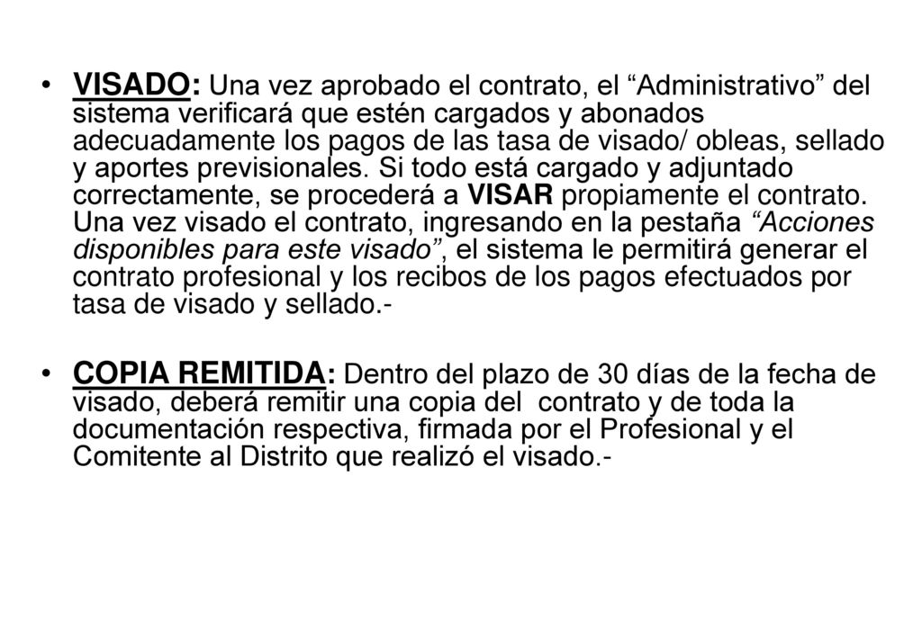 VISADO: Una vez aprobado el contrato, el Administrativo del sistema verificará que estén cargados y abonados adecuadamente los pagos de las tasa de visado/ obleas, sellado y aportes previsionales. Si todo está cargado y adjuntado correctamente, se procederá a VISAR propiamente el contrato. Una vez visado el contrato, ingresando en la pestaña Acciones disponibles para este visado , el sistema le permitirá generar el contrato profesional y los recibos de los pagos efectuados por tasa de visado y sellado.-