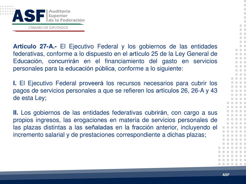 Artículo 27-A.- El Ejecutivo Federal y los gobiernos de las entidades federativas, conforme a lo dispuesto en el artículo 25 de la Ley General de Educación, concurrirán en el financiamiento del gasto en servicios personales para la educación pública, conforme a lo siguiente: