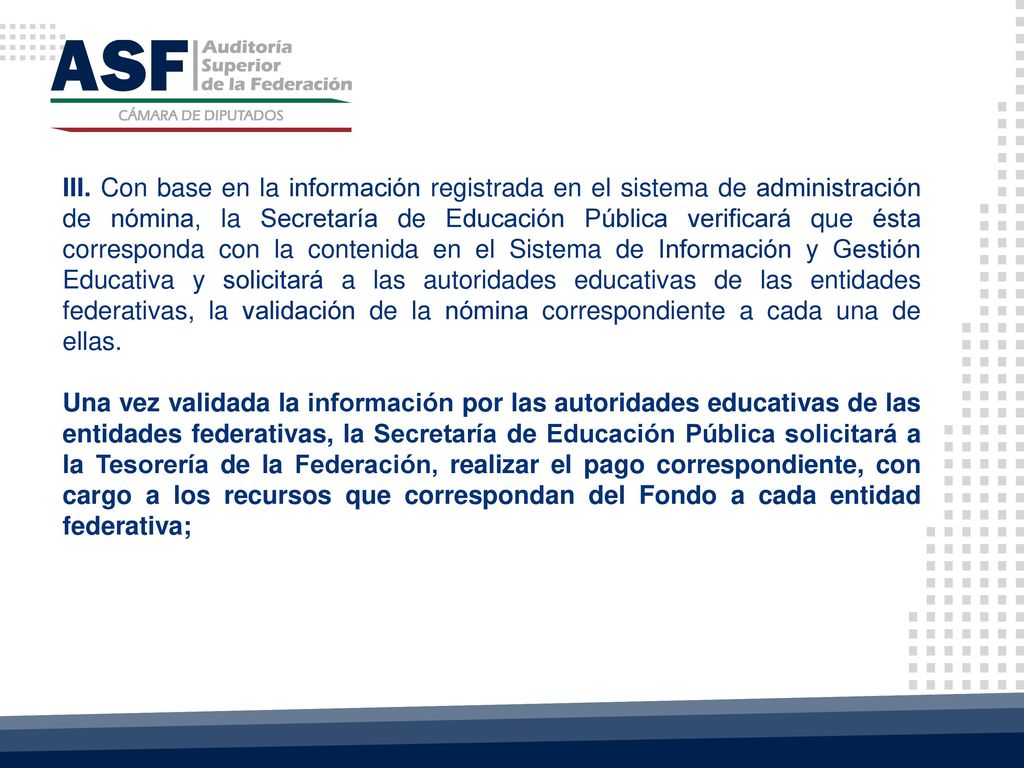 III. Con base en la información registrada en el sistema de administración de nómina, la Secretaría de Educación Pública verificará que ésta corresponda con la contenida en el Sistema de Información y Gestión Educativa y solicitará a las autoridades educativas de las entidades federativas, la validación de la nómina correspondiente a cada una de ellas.