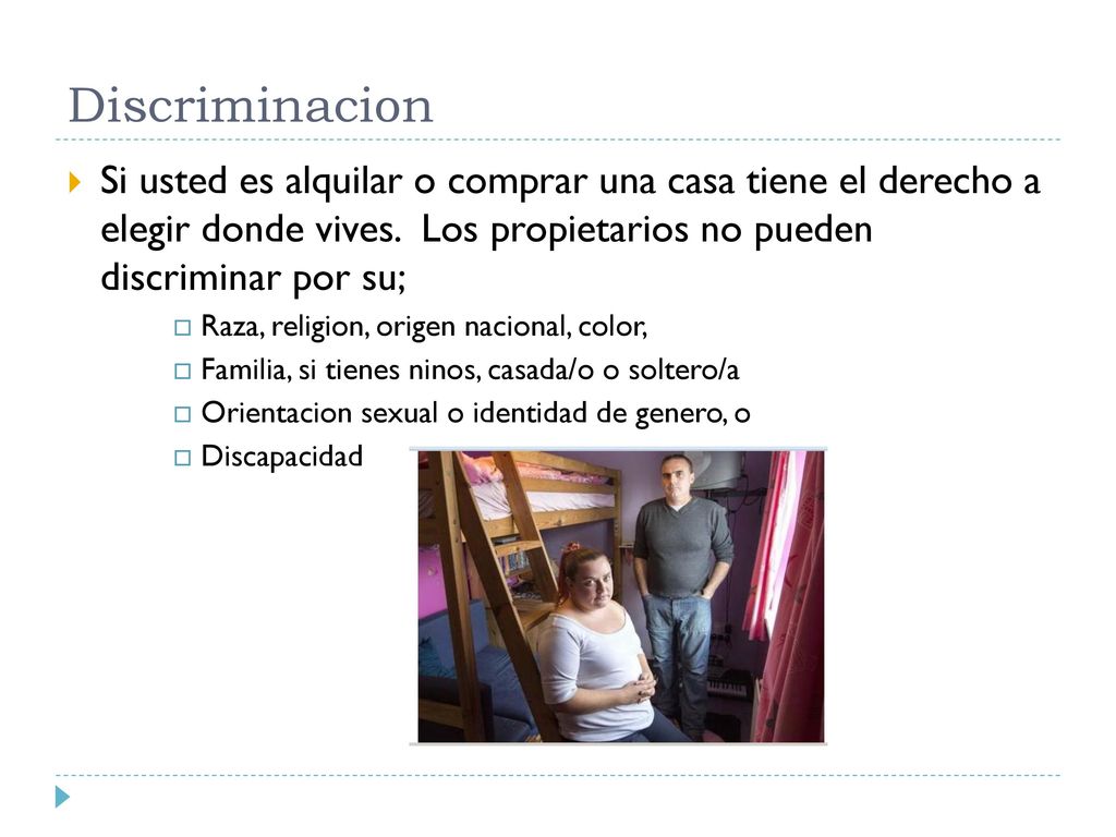 Discriminacion Si usted es alquilar o comprar una casa tiene el derecho a elegir donde vives. Los propietarios no pueden discriminar por su;