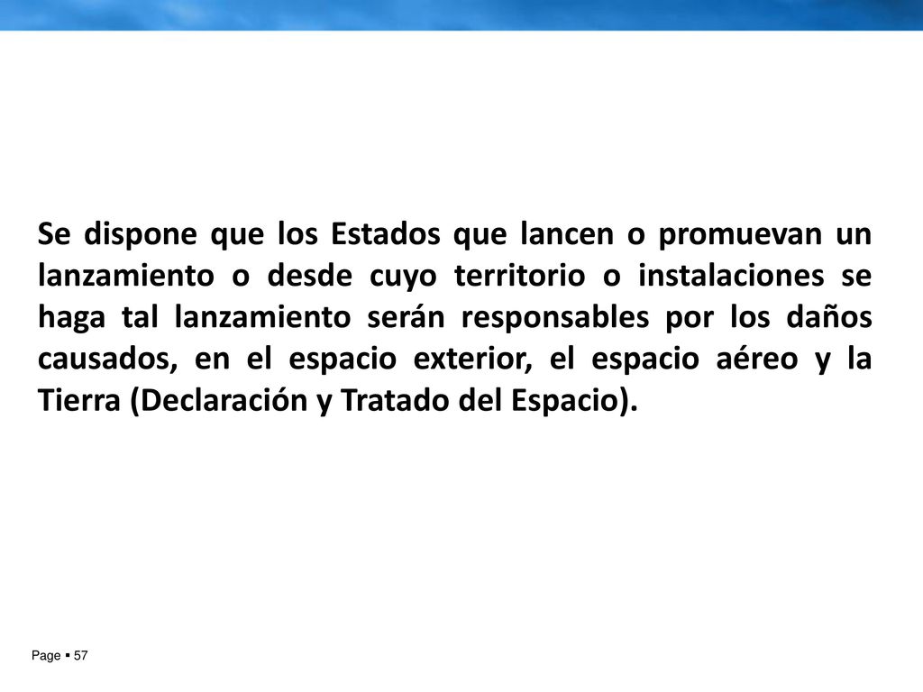 Se dispone que los Estados que lancen o promuevan un lanzamiento o desde cuyo territorio o instalaciones se haga tal lanzamiento serán responsables por los daños causados, en el espacio exterior, el espacio aéreo y la Tierra (Declaración y Tratado del Espacio).