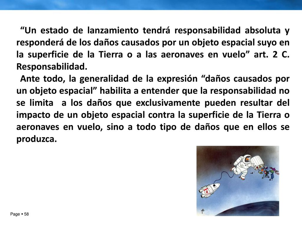 Un estado de lanzamiento tendrá responsabilidad absoluta y responderá de los daños causados por un objeto espacial suyo en la superficie de la Tierra o a las aeronaves en vuelo art. 2 C. Responsabilidad.