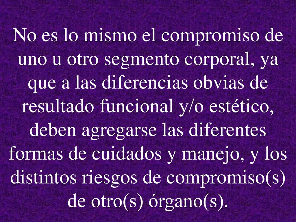 No es lo mismo el compromiso de uno u otro segmento corporal, ya que a las diferencias obvias de resultado funcional y/o estético, deben agregarse las diferentes formas de cuidados y manejo, y los distintos riesgos de compromiso(s) de otro(s) órgano(s).