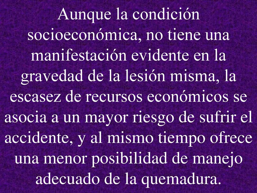 Aunque la condición socioeconómica, no tiene una manifestación evidente en la gravedad de la lesión misma, la escasez de recursos económicos se asocia a un mayor riesgo de sufrir el accidente, y al mismo tiempo ofrece una menor posibilidad de manejo adecuado de la quemadura.