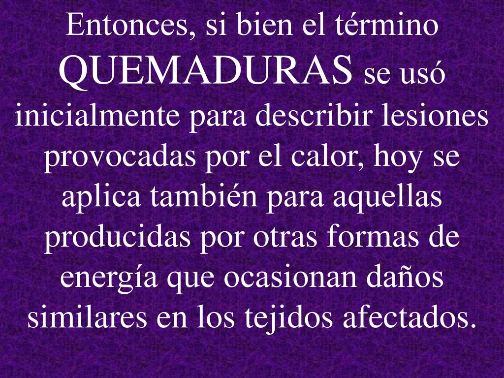 Entonces, si bien el término QUEMADURAS se usó inicialmente para describir lesiones provocadas por el calor, hoy se aplica también para aquellas producidas por otras formas de energía que ocasionan daños similares en los tejidos afectados.