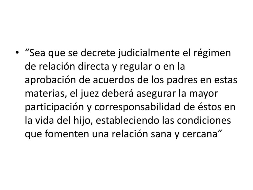 Sea que se decrete judicialmente el régimen de relación directa y regular o en la aprobación de acuerdos de los padres en estas materias, el juez deberá asegurar la mayor participación y corresponsabilidad de éstos en la vida del hijo, estableciendo las condiciones que fomenten una relación sana y cercana