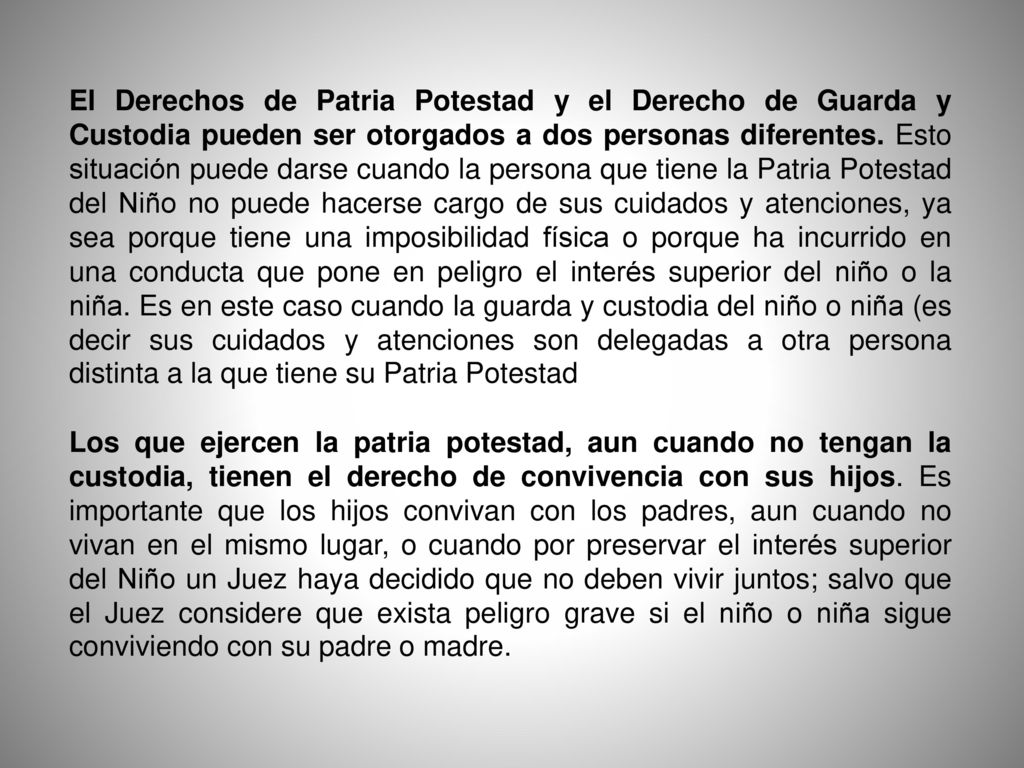 El Derechos de Patria Potestad y el Derecho de Guarda y Custodia pueden ser otorgados a dos personas diferentes. Esto situación puede darse cuando la persona que tiene la Patria Potestad del Niño no puede hacerse cargo de sus cuidados y atenciones, ya sea porque tiene una imposibilidad física o porque ha incurrido en una conducta que pone en peligro el interés superior del niño o la niña. Es en este caso cuando la guarda y custodia del niño o niña (es decir sus cuidados y atenciones son delegadas a otra persona distinta a la que tiene su Patria Potestad