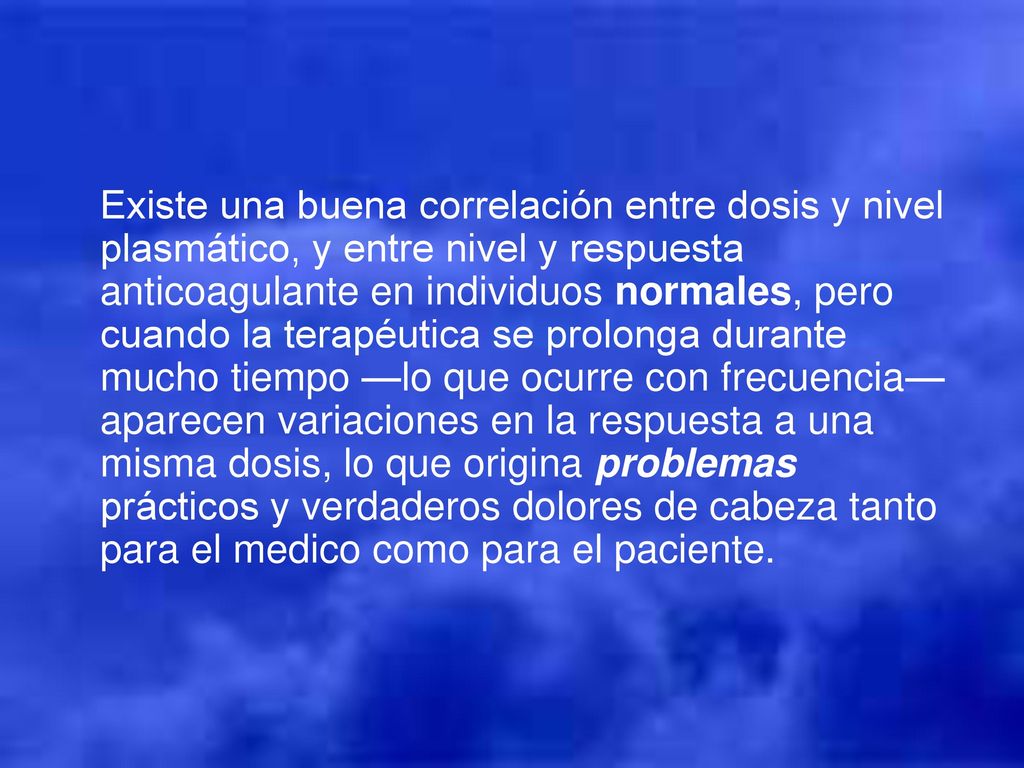 Existe una buena correlación entre dosis y nivel plasmático, y entre nivel y respuesta anticoagulante en individuos normales, pero cuando la terapéutica se prolonga durante mucho tiempo —lo que ocurre con frecuencia— aparecen variaciones en la respuesta a una misma dosis, lo que origina problemas prácticos y verdaderos dolores de cabeza tanto para el medico como para el paciente.