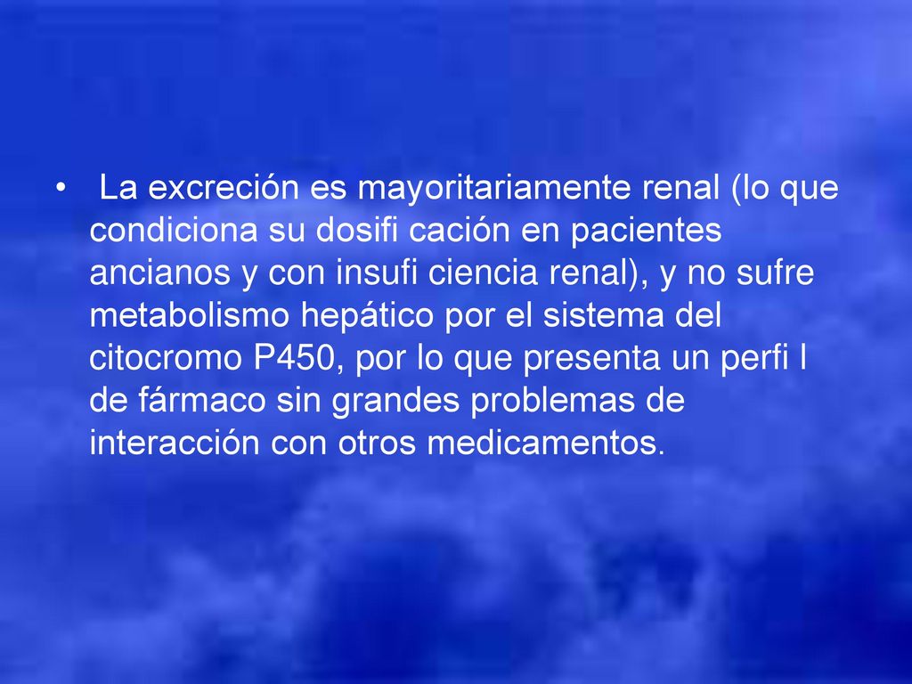 La excreción es mayoritariamente renal (lo que condiciona su dosifi cación en pacientes ancianos y con insufi ciencia renal), y no sufre metabolismo hepático por el sistema del citocromo P450, por lo que presenta un perfi l de fármaco sin grandes problemas de interacción con otros medicamentos.
